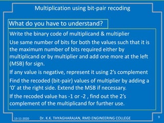 13-11-2020 9Dr. K.K. THYAGHARAJAN, RMD ENGINEERING COLLEGE
Multiplication using bit-pair recoding
Write the binary code of multiplicand & multiplier
Use same number of bits for both the values such that it is
the maximum number of bits required either by
multiplicand or by multiplier and add one more at the left
(MSB) for sign.
If any value is negative, represent it using 2’s complement
Find the recoded (bit-pair) values of multiplier by adding a
‘0’ at the right side. Extend the MSB if necessary.
If the recoded value has -1 or -2 , find out the 2’s
complement of the multiplicand for further use.
What do you have to understand?
 