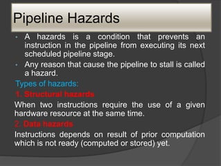 Pipeline Hazards
• A hazards is a condition that prevents an
instruction in the pipeline from executing its next
scheduled pipeline stage.
• Any reason that cause the pipeline to stall is called
a hazard.
Types of hazards:
1. Structural hazards
When two instructions require the use of a given
hardware resource at the same time.
2. Data hazards
Instructions depends on result of prior computation
which is not ready (computed or stored) yet.
 