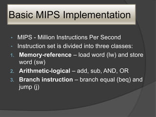 Basic MIPS Implementation
• MIPS - Million Instructions Per Second
• Instruction set is divided into three classes:
1. Memory-reference – load word (lw) and store
word (sw)
2. Arithmetic-logical – add, sub, AND, OR
3. Branch instruction – branch equal (beq) and
jump (j)
 