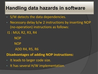 Handling data hazards in software
• S/W detects the data dependencies.
• Necessary delay b/w 2 instructions by inserting NOP
(no-operation) instructions as follows:
I1 : MUL R2, R3, R4
NOP
NOP
ADD R4, R5, R6
Disadvantages of adding NOP instructions:
• It leads to larger code size.
• It has several H/W implementation.
 