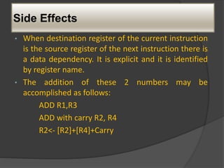 Side Effects
• When destination register of the current instruction
is the source register of the next instruction there is
a data dependency. It is explicit and it is identified
by register name.
• The addition of these 2 numbers may be
accomplished as follows:
ADD R1,R3
ADD with carry R2, R4
R2<- [R2]+[R4]+Carry
 