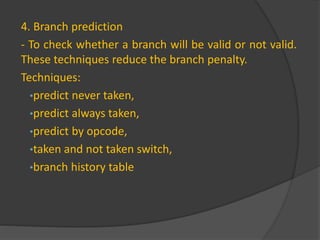 4. Branch prediction
- To check whether a branch will be valid or not valid.
These techniques reduce the branch penalty.
Techniques:
•predict never taken,
•predict always taken,
•predict by opcode,
•taken and not taken switch,
•branch history table
 