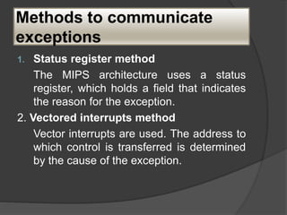 Methods to communicate
exceptions
1. Status register method
The MIPS architecture uses a status
register, which holds a field that indicates
the reason for the exception.
2. Vectored interrupts method
Vector interrupts are used. The address to
which control is transferred is determined
by the cause of the exception.
 
