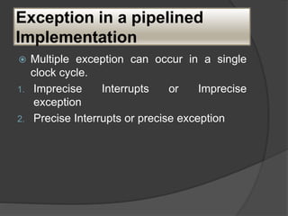 Exception in a pipelined
Implementation
 Multiple exception can occur in a single
clock cycle.
1. Imprecise Interrupts or Imprecise
exception
2. Precise Interrupts or precise exception
 