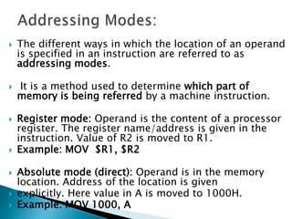  The different ways in which the location of an operand
is specified in an instruction are referred to as
addressing modes.
 It is a method used to determine which part of
memory is being referred by a machine instruction.
 Register mode: Operand is the content of a processor
register. The register name/address is given in the
instruction. Value of R2 is moved to R1.
 Example: MOV $R1, $R2
 Absolute mode (direct): Operand is in the memory
location. Address of the location is given
 explicitly. Here value in A is moved to 1000H.
 Example: MOV 1000, A
 