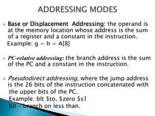  Base or Displacement Addressing: the operand is
at the memory location whose address is the sum
of a register and a constant in the instruction.
Example: g = h + A[8]
 PC-relative addressing: the branch address is the sum
of the PC and a constant in the instruction.
 Pseudodirect addressing, where the jump address
is the 26 bits of the instruction concatenated with
the upper bits of the PC.
Example: blt $to, $zero $s1
blt – branch on less than.
 