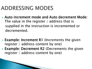  Auto increment mode and Auto decrement Mode:
The value in the register / address that is
supplied in the instruction is incremented or
decremented.
 Example: Increment R1 (Increments the given
register / address content by one)
 Example: Decrement R2 (Decrements the given
register / address content by one)
 