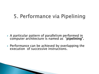  A particular pattern of parallelism performed in
computer architecture is named as “pipelining”.
 Performance can be achieved by overlapping the
execution of successive instructions.
 
