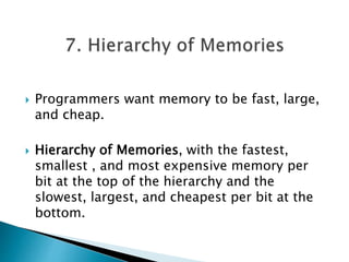  Programmers want memory to be fast, large,
and cheap.
 Hierarchy of Memories, with the fastest,
smallest , and most expensive memory per
bit at the top of the hierarchy and the
slowest, largest, and cheapest per bit at the
bottom.
 
