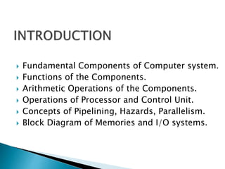  Fundamental Components of Computer system.
 Functions of the Components.
 Arithmetic Operations of the Components.
 Operations of Processor and Control Unit.
 Concepts of Pipelining, Hazards, Parallelism.
 Block Diagram of Memories and I/O systems.
 