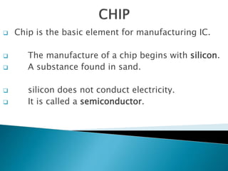  Chip is the basic element for manufacturing IC.
 The manufacture of a chip begins with silicon.
 A substance found in sand.
 silicon does not conduct electricity.
 It is called a semiconductor.
 