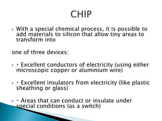  With a special chemical process, it is possible to
add materials to silicon that allow tiny areas to
transform into
one of three devices:
 Excellent conductors of electricity (using either
microscopic copper or aluminium wire)
 Excellent insulators from electricity (like plastic
sheathing or glass)
 Areas that can conduct or insulate under
special conditions (as a switch)
 
