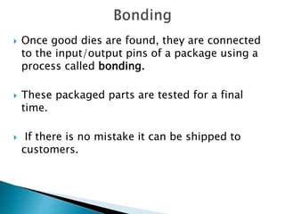  Once good dies are found, they are connected
to the input/output pins of a package using a
process called bonding.
 These packaged parts are tested for a final
time.
 If there is no mistake it can be shipped to
customers.
 