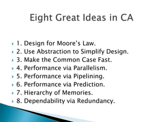  1. Design for Moore’s Law.
 2. Use Abstraction to Simplify Design.
 3. Make the Common Case Fast.
 4. Performance via Parallelism.
 5. Performance via Pipelining.
 6. Performance via Prediction.
 7. Hierarchy of Memories.
 8. Dependability via Redundancy.
 