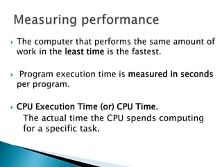  The computer that performs the same amount of
work in the least time is the fastest.
 Program execution time is measured in seconds
per program.
 CPU Execution Time (or) CPU Time.
The actual time the CPU spends computing
for a specific task.
 