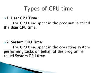  1. User CPU Time.
The CPU time spent in the program is called
the User CPU time.
 2. System CPU Time
The CPU time spent in the operating system
performing tasks on behalf of the program is
called System CPU time.
 