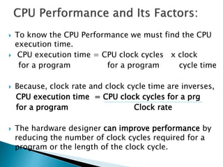  To know the CPU Performance we must find the CPU
execution time.
 CPU execution time = CPU clock cycles x clock
for a program for a program cycle time
 Because, clock rate and clock cycle time are inverses,
CPU execution time = CPU clock cycles for a prg
for a program Clock rate
 The hardware designer can improve performance by
reducing the number of clock cycles required for a
program or the length of the clock cycle.
 
