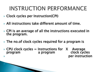  Clock cycles per Instruction(CPI)
 All instructions take different amount of time.
 CPI is an average of all the instructions executed in
the program.
 The no.of clock cycles required for a program is
 CPU clock cycles = Instructions for X Average
program a program clock cycles
 per instruction

 