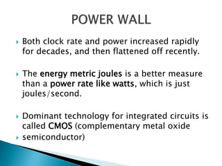  Both clock rate and power increased rapidly
for decades, and then flattened off recently.
 The energy metric joules is a better measure
than a power rate like watts, which is just
joules/second.
 Dominant technology for integrated circuits is
called CMOS (complementary metal oxide
 semiconductor)
 