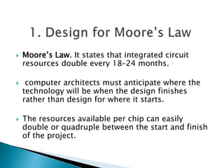  Moore’s Law. It states that integrated circuit
resources double every 18–24 months.
 computer architects must anticipate where the
technology will be when the design finishes
rather than design for where it starts.
 The resources available per chip can easily
double or quadruple between the start and finish
of the project.
 