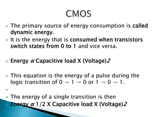  The primary source of energy consumption is called
dynamic energy.
 It is the energy that is consumed when transistors
switch states from 0 to 1 and vice versa.
 Energy α Capacitive load X (Voltage)2
 This equation is the energy of a pulse during the
logic transition of 0 → 1 → 0 or 1 → 0 → 1.

 The energy of a single transition is then
 Energy α 1/2 X Capacitive load X (Voltage)2
 