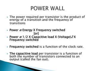  The power required per transistor is the product of
energy of a transition and the frequency of
transitions
 Power α Energy X Frequency switched
[or]
 Power α 1/2 X Capacitive load X (Voltage)2 X
Frequency switched
 Frequency switched is a function of the clock rate.
 The capacitive load per transistor is a function of
both the number of transistors connected to an
output (called the fan out).
 