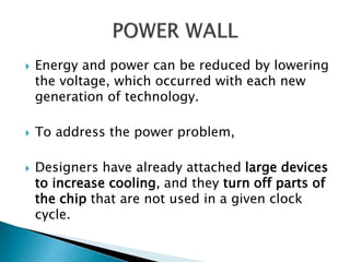  Energy and power can be reduced by lowering
the voltage, which occurred with each new
generation of technology.
 To address the power problem,
 Designers have already attached large devices
to increase cooling, and they turn off parts of
the chip that are not used in a given clock
cycle.
 