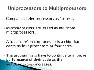  Companies refer processors as “cores,”.
 Microprocessors are called as multicore
microprocessors.
 A “quadcore” microprocessor is a chip that
contains four processors or four cores.
 The programmers have to continue to improve
performance of their code as the
number of cores increases.
 