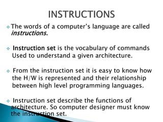  The words of a computer’s language are called
instructions.
 Instruction set is the vocabulary of commands
Used to understand a given architecture.
 From the instruction set it is easy to know how
the H/W is represented and their relationship
between high level programming languages.
 Instruction set describe the functions of
architecture. So computer designer must know
the instruction set.
 