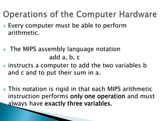  Every computer must be able to perform
arithmetic.
 The MIPS assembly language notation
add a, b, c
 instructs a computer to add the two variables b
and c and to put their sum in a.
 This notation is rigid in that each MIPS arithmetic
instruction performs only one operation and must
always have exactly three variables.
 