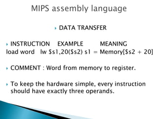  DATA TRANSFER
 INSTRUCTION EXAMPLE MEANING
load word lw $s1,20($s2) s1 = Memory[$s2 + 20]
 COMMENT : Word from memory to register.
 To keep the hardware simple, every instruction
should have exactly three operands.
 