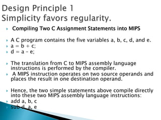  Compiling Two C Assignment Statements into MIPS
 A C program contains the five variables a, b, c, d, and e.
 a = b + c;
 d = a – e;
 The translation from C to MIPS assembly language
instructions is performed by the compiler.
 A MIPS instruction operates on two source operands and
places the result in one destination operand.
 Hence, the two simple statements above compile directly
into these two MIPS assembly language instructions:
 add a, b, c
 sub d, a, e
 