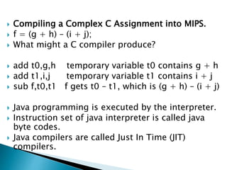  Compiling a Complex C Assignment into MIPS.
 f = (g + h) – (i + j);
 What might a C compiler produce?
 add t0,g,h temporary variable t0 contains g + h
 add t1,i,j temporary variable t1 contains i + j
 sub f,t0,t1 f gets t0 – t1, which is (g + h) – (i + j)
 Java programming is executed by the interpreter.
 Instruction set of java interpreter is called java
byte codes.
 Java compilers are called Just In Time (JIT)
compilers.
 