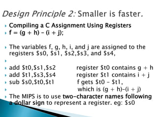  Compiling a C Assignment Using Registers
 f = (g + h) – (i + j);
 The variables f, g, h, i, and j are assigned to the
registers $s0, $s1, $s2,$s3, and $s4,

 add $t0,$s1,$s2 register $t0 contains g + h
 add $t1,$s3,$s4 register $t1 contains i + j
 sub $s0,$t0,$t1 f gets $t0 – $t1,
 which is (g + h)–(i + j)
 The MIPS is to use two-character names following
a dollar sign to represent a register. eg: $s0
 