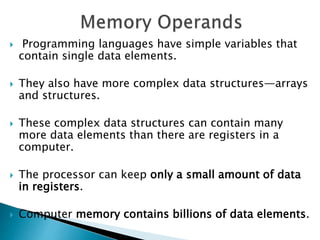  Programming languages have simple variables that
contain single data elements.
 They also have more complex data structures—arrays
and structures.
 These complex data structures can contain many
more data elements than there are registers in a
computer.
 The processor can keep only a small amount of data
in registers.
 Computer memory contains billions of data elements.
 