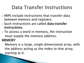  MIPS include instructions that transfer data
between memory and registers.
 Such instructions are called data transfer
instructions.
 To access a word in memory, the instruction
must supply the memory address.
MEMORY
Memory is a large, single dimensional array, with
the address acting as the index to that array,
starting at 0.
 