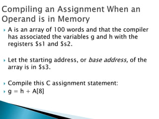  A is an array of 100 words and that the compiler
has associated the variables g and h with the
registers $s1 and $s2.
 Let the starting address, or base address, of the
array is in $s3.
 Compile this C assignment statement:
 g = h + A[8]
 