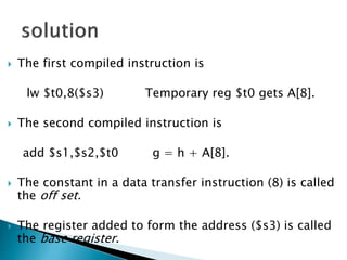  The first compiled instruction is
lw $t0,8($s3) Temporary reg $t0 gets A[8].
 The second compiled instruction is
add $s1,$s2,$t0 g = h + A[8].
 The constant in a data transfer instruction (8) is called
the off set.
 The register added to form the address ($s3) is called
the base register.
 