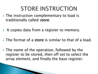  The instruction complementary to load is
traditionally called store.
 It copies data from a register to memory.
 The format of a store is similar to that of a load.
 The name of the operation, followed by the
register to be stored, then off set to select the
array element, and finally the base register.
 