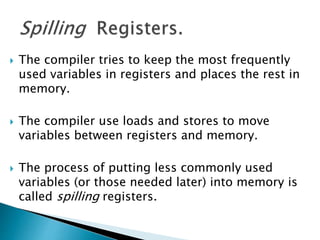  The compiler tries to keep the most frequently
used variables in registers and places the rest in
memory.
 The compiler use loads and stores to move
variables between registers and memory.
 The process of putting less commonly used
variables (or those needed later) into memory is
called spilling registers.
 
