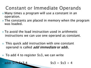  Many times a program will use a constant in an
operation.
 The constants are placed in memory when the program
was loaded.
 To avoid the load instruction used in arithmetic
instructions we can use one operand as constant.
 This quick add instruction with one constant
operand is called add immediate or addi.
 To add 4 to register $s3, we can write
 addi $s3,$s3,4 $s3 = $s3 + 4
 