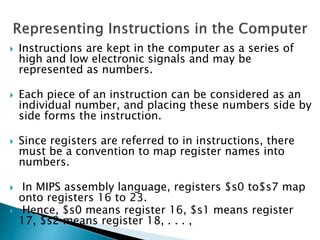  Instructions are kept in the computer as a series of
high and low electronic signals and may be
represented as numbers.
 Each piece of an instruction can be considered as an
individual number, and placing these numbers side by
side forms the instruction.
 Since registers are referred to in instructions, there
must be a convention to map register names into
numbers.
 In MIPS assembly language, registers $s0 to$s7 map
onto registers 16 to 23.
 Hence, $s0 means register 16, $s1 means register
17, $s2 means register 18, . . . ,
 