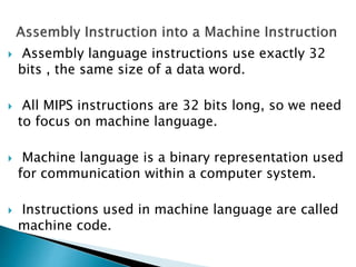  Assembly language instructions use exactly 32
bits , the same size of a data word.
 All MIPS instructions are 32 bits long, so we need
to focus on machine language.
 Machine language is a binary representation used
for communication within a computer system.
 Instructions used in machine language are called
machine code.
 