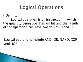  Definiton:
Logical operation is an instruction in which
the quantity being operated on bit and the results
of the operation can have two values (0 and 1).
Logical operations include AND, OR, NAND, XOR,
and NOR.
 