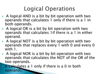  A logical AND is a bit by bit operation with two
operands that calculates 1 only if there is a 1 in
both operands.
 A logical OR is a bit by bit operation with two
operands that calculates 1if there is a 1 in either
operand.
 A logical NOT is a bit by bit operation with two
operands that replaces every 1 with 0 and every 0
with 1.
 A logical NOR is a bit by bit operation with two
operands that calculates the NOT of the OR of the
two operands.
 It calculates a 1 only if there is a 0 in both
operands.
 