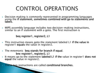  Decision making is commonly represented in programming languages
using the if statement, sometimes combined with go to statements and
labels.
 MIPS assembly language includes two decision-making instructions,
similar to an if statement with a goto. The first instruction is
beq register1, register2, L1
 This instruction means goto the statement labeled L1 if the value in
register1 equals the value in register2.
 The mnemonic beq stands for branch if equal.
bne register1, register2, L1
 It means go to the statement labeled L1 if the value in register1 does not
equal the value in register2.
 These two instructions are called conditional branches.
 