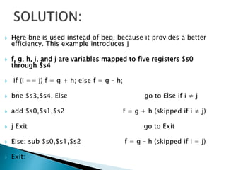 Here bne is used instead of beq, because it provides a better
efficiency. This example introduces j
 f, g, h, i, and j are variables mapped to five registers $s0
through $s4
 if (i == j) f = g + h; else f = g – h;
 bne $s3,$s4, Else go to Else if i ≠ j
 add $s0,$s1,$s2 f = g + h (skipped if i ≠ j)
 j Exit go to Exit
 Else: sub $s0,$s1,$s2 f = g – h (skipped if i = j)
 Exit:
 