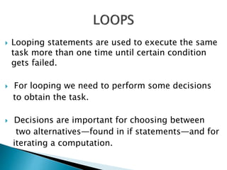  Looping statements are used to execute the same
task more than one time until certain condition
gets failed.
 For looping we need to perform some decisions
to obtain the task.
 Decisions are important for choosing between
two alternatives—found in if statements—and for
iterating a computation.
 