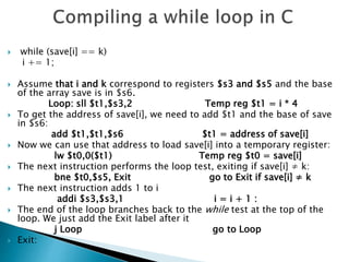  while (save[i] == k)
i += 1;
 Assume that i and k correspond to registers $s3 and $s5 and the base
of the array save is in $s6.
Loop: sll $t1,$s3,2 Temp reg $t1 = i * 4
 To get the address of save[i], we need to add $t1 and the base of save
in $s6:
add $t1,$t1,$s6 $t1 = address of save[i]
 Now we can use that address to load save[i] into a temporary register:
lw $t0,0($t1) Temp reg $t0 = save[i]
 The next instruction performs the loop test, exiting if save[i] ≠ k:
bne $t0,$s5, Exit go to Exit if save[i] ≠ k
 The next instruction adds 1 to i
addi $s3,$s3,1 i = i + 1 :
 The end of the loop branches back to the while test at the top of the
loop. We just add the Exit label after it
j Loop go to Loop
 Exit:
 