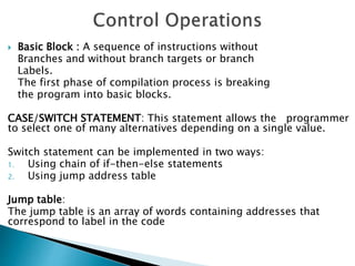  Basic Block : A sequence of instructions without
Branches and without branch targets or branch
Labels.
The first phase of compilation process is breaking
the program into basic blocks.
CASE/SWITCH STATEMENT: This statement allows the programmer
to select one of many alternatives depending on a single value.
Switch statement can be implemented in two ways:
1. Using chain of if-then-else statements
2. Using jump address table
Jump table:
The jump table is an array of words containing addresses that
correspond to label in the code
 